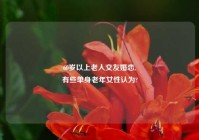 60岁以上老人交友婚恋,
有些单身老年女性认为?