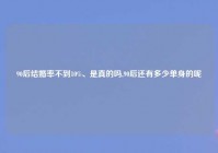 90后结婚率不到10%、是真的吗,90后还有多少单身的呢