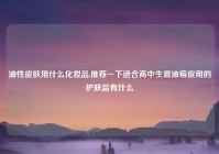 油性皮肤用什么化妆品,推荐一下适合高中生混油痘皮用的护肤品有什么