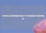 小伙伴们去郊游把画面写具体,户外发朋友圈开心愉快的说说?