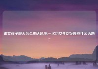 跟女孩子聊天怎么找话题,第一次约女孩吃饭聊些什么话题?