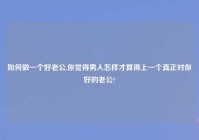 如何做一个好老公,你觉得男人怎样才算得上一个真正对你好的老公?