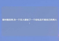 嫁对婚恋网,当一个女人嫁给了一个自私且不爱自己的男人?