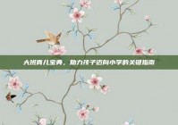 大班育儿宝典，助力孩子迈向小学的关键指南