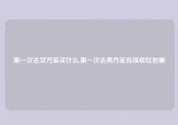 第一次去女方家买什么,第一次去男方家应该收红包嘛