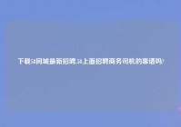 下载58同城最新招聘,58上面招聘商务司机的靠谱吗?