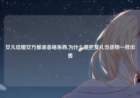 女儿结婚女方都准备啥东西,为什么要把女儿当货物一样出售