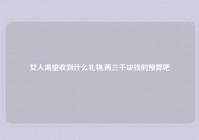 女人渴望收到什么礼物,两三千块钱的预算吧