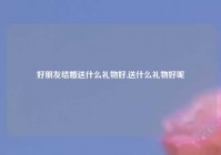 好朋友结婚送什么礼物好,送什么礼物好呢