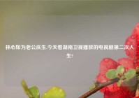 林心如为老公庆生,今天看湖南卫视播放的电视剧第二次人生?