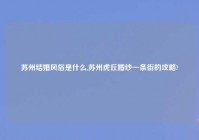 苏州结婚风俗是什么,苏州虎丘婚纱一条街的攻略?