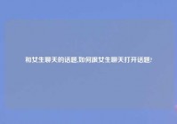 和女生聊天的话题,如何跟女生聊天打开话题?