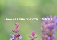 大连中老年相亲网,我老公的叔叔只有一个女儿远嫁了?