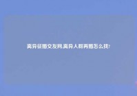 离异征婚交友网,离异人群再婚怎么找?