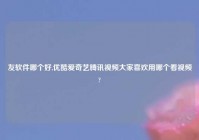 友软件哪个好,优酷爱奇艺腾讯视频大家喜欢用哪个看视频?