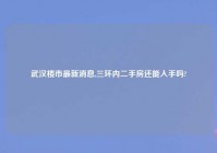 武汉楼市最新消息,三环内二手房还能入手吗?