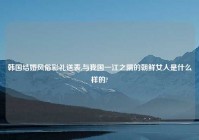 韩国结婚风俗彩礼送表,与我国一江之隔的朝鲜女人是什么样的?
