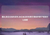 婚礼座位安排的讲究,你们身边的宠妻狂魔能把妻子宠到什么程度