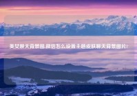 美女聊天背景图,微信怎么设置主题皮肤聊天背景图片?