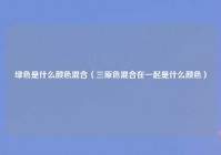绿色是什么颜色混合（三原色混合在一起是什么颜色）