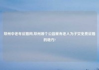 郑州中老年征婚网,郑州哪个公园里有老人为子女免费征婚的地方?