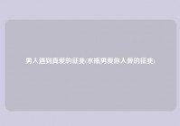 男人遇到真爱的征兆(水瓶男爱你入骨的征兆)