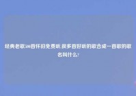 经典老歌500首怀旧免费听,很多首好听的歌合成一首歌的歌名叫什么?