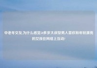 中老年交友,为什么感觉50多岁大叔型男人喜欢和年轻漂亮的女孩在网络上互动?