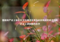 婚前房产证上加名字,女友要求在男友全款购买的房子的房产证上添加她的名字