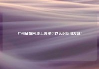 广州征婚网,线上哪里可以认识新朋友呀?