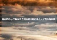 百合婚恋app下载安装,在百合婚恋网的实名认证怎么取消掉?