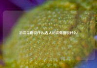 初次见面说什么,古人初次见面说什么?