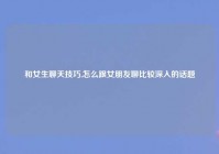 和女生聊天技巧,怎么跟女朋友聊比较深入的话题