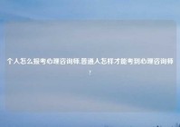 个人怎么报考心理咨询师,普通人怎样才能考到心理咨询师?