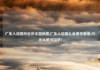 广东人结婚风俗获全国称赞,广东人结婚礼金基本都是2万出头就可以了?