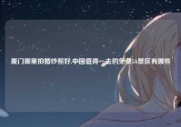 厦门哪里拍婚纱照好,中国值得一去的免费5A景区有哪些