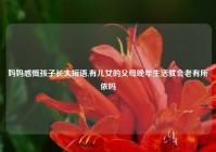 妈妈感慨孩子长大短语,有儿女的父母晚年生活就会老有所依吗
