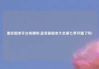 重庆相亲平台有哪些,孟非新相亲大会第七季开播了吗?