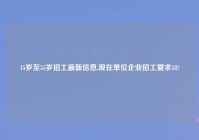 45岁至55岁招工最新信息,现在单位企业招工要求18?