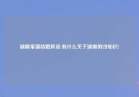 湖南常德结婚风俗,有什么关于湖南的冷知识?