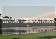 如何聊天找话题,我跟我媳妇聊天的时候总是没话题她总说无聊不过我每想出一个话题总是聊一会又没话题了怎么办呢?