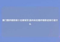 厦门婚纱摄影前十名哪家好,国内知名婚纱摄影店排行是什么