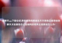 爱聊天app下载安卓,我很爱我的男朋友天天想他总是想给他聊天太粘著他会让他烦吗好怕失去他我该怎么办?