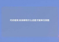 约会相亲,应该聊些什么话题才能吸引到她