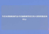 今日头条新闻,南方台今日最新闻节目主持人彭彭的真名叫什么?