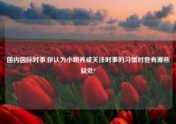 国内国际时事,你认为小明养成关注时事的习惯对他有哪些益处?