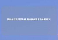 湖南结婚风俗及彩礼,湖南娄底新化彩礼要多少?