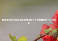 威海结婚风俗男方,山东威海本地人过年都有哪些习俗和讲究?