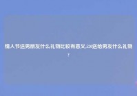 情人节送男朋友什么礼物比较有意义,520送给男友什么礼物?