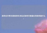 游戏名字男生简短好听,你玩过游戏天数最长的游戏是什么?